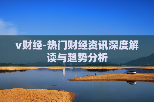 v财经-热门财经资讯深度解读与趋势分析