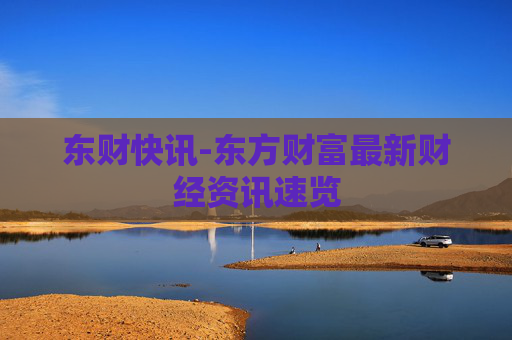 东财快讯-东方财富最新财经资讯速览