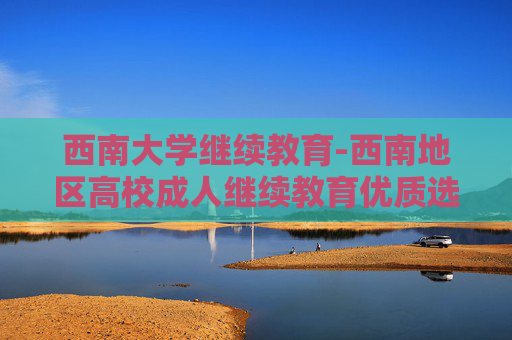 西南大学继续教育-西南地区高校成人继续教育优质选择