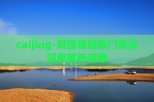 caijing-财经领域热门资讯深度解析洞察