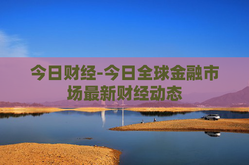 今日财经-今日全球金融市场最新财经动态