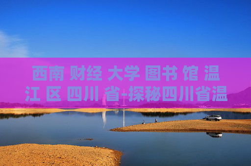 西南 财经 大学 图书 馆 温江 区 四川 省-探秘四川省温江区西南财大图书馆