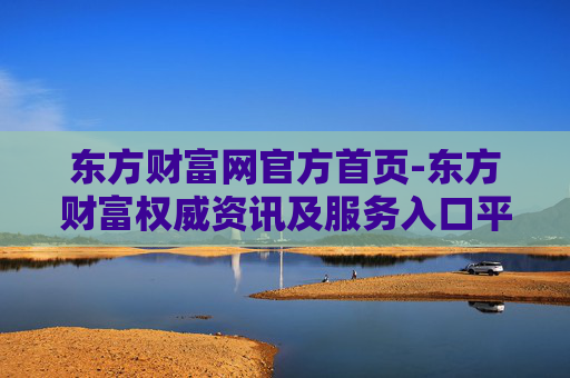 东方财富网官方首页-东方财富权威资讯及服务入口平台