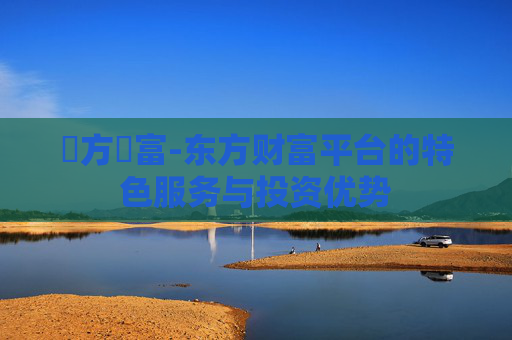 東方財富-东方财富平台的特色服务与投资优势