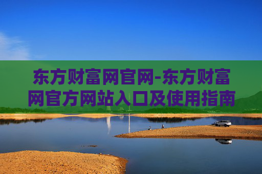 东方财富网官网-东方财富网官方网站入口及使用指南