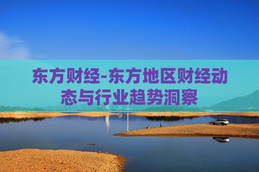 东方财经-东方地区财经动态与行业趋势洞察
