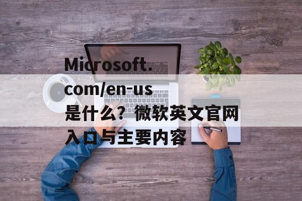 Microsoft.com/en-us 是什么？微软英文官网入口与主要内容