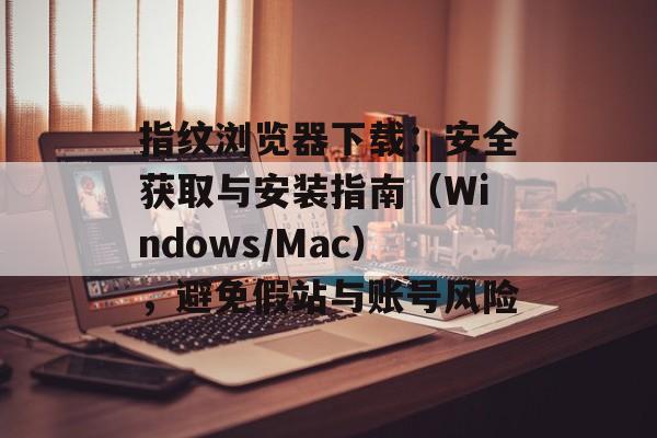 指纹浏览器下载：安全获取与安装指南（Windows/Mac），避免假站与账号风险