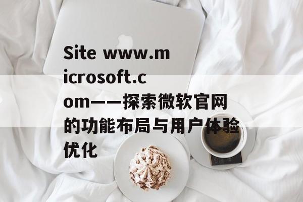 Site www.microsoft.com——探索微软官网的功能布局与用户体验优化