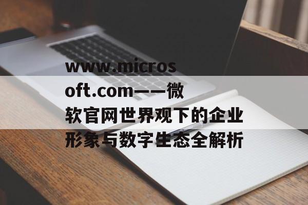 www.microsoft.com——微软官网世界观下的企业形象与数字生态全解析