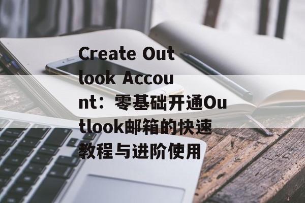Create Outlook Account:零基础开通Outlook邮箱的快速教程与进阶使用