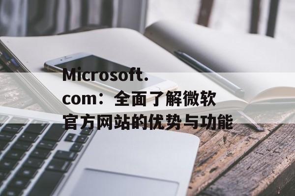Microsoft.com：全面了解微软官方网站的优势与功能