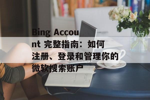 Bing Account 完整指南:如何注册、登录和管理你的微软搜索账户