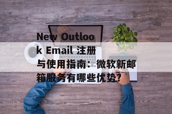 New Outlook Email 注册与使用指南:微软新邮箱服务有哪些优势?
