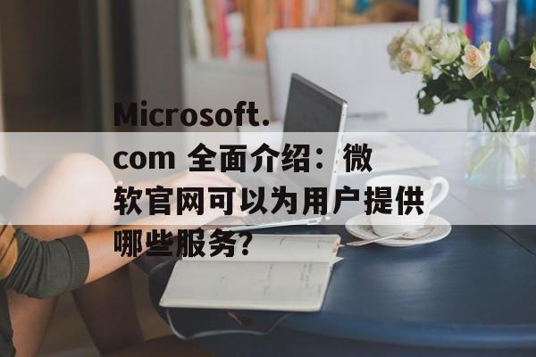 Microsoft.com 全面介绍：微软官网可以为用户提供哪些服务？