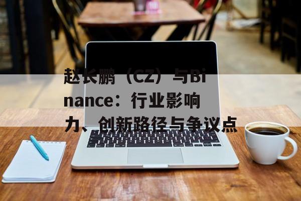 赵长鹏（CZ）与Binance：行业影响力、创新路径与争议点